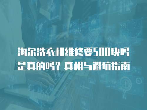 海爾洗衣機(jī)維修要500塊嗎是真的嗎？真相與避坑指南