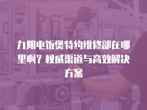 九陽電飯煲特約維修部在哪里啊？權威渠道與高效解決方案  