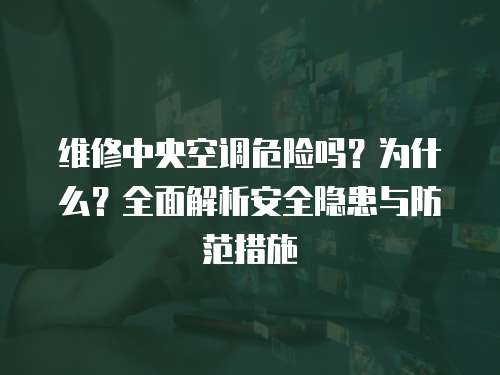 維修中央空調危險嗎？為什么？全面解析安全隱患與防范措施