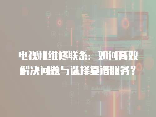 電視機維修聯系：如何高效解決問題與選擇靠譜服務？