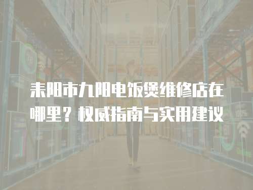 耒陽市九陽電飯煲維修店在哪里？權威指南與實用建議