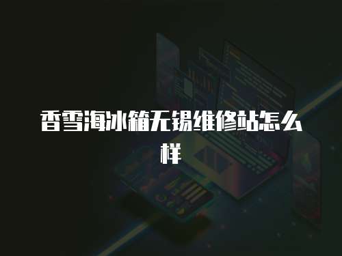 香雪海冰箱無(wú)錫維修站怎么樣