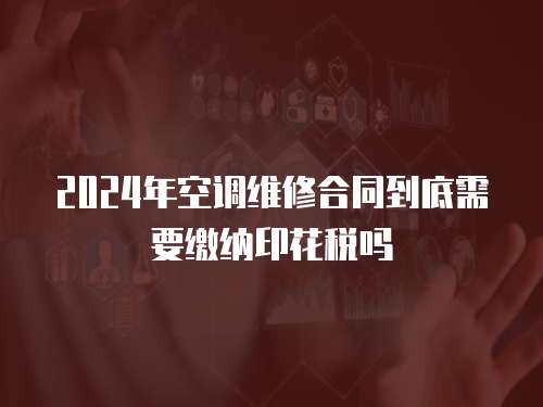 2024年空調維修合同到底需要繳納印花稅嗎