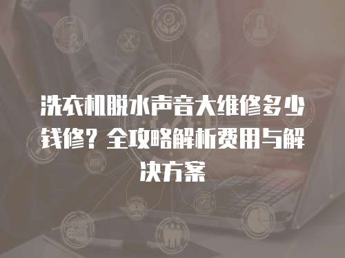 洗衣機脫水聲音大維修多少錢修？全攻略解析費用與解決方案