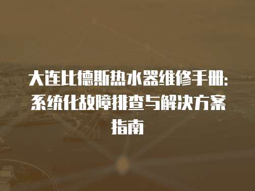 大連比德斯熱水器維修手冊：系統化故障排查與解決方案指南