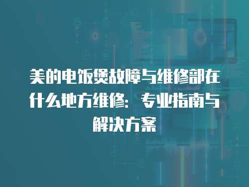美的電飯煲故障與維修部在什么地方維修：專業(yè)指南與解決方案