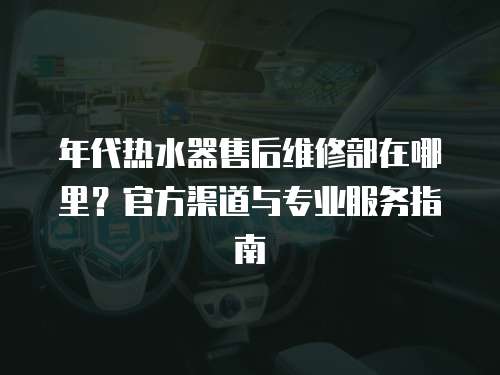 年代熱水器售后維修部在哪里？官方渠道與專業(yè)服務(wù)指南
