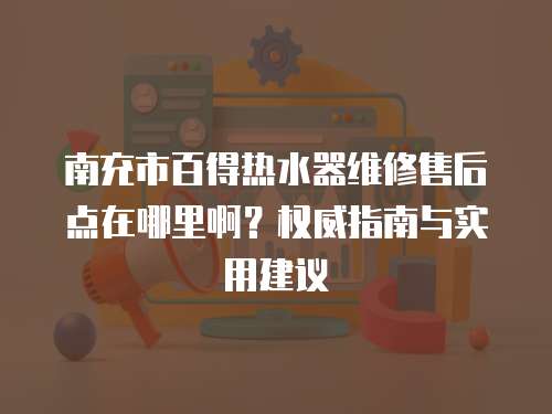 南充市百得熱水器維修售后點在哪里啊？權威指南與實用建議