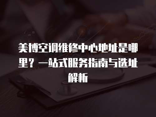 美博空調維修中心地址是哪里？一站式服務指南與選址解析