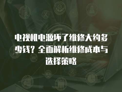 電視機電源壞了維修大約多少錢？全面解析維修成本與選擇策略