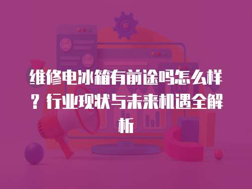 維修電冰箱有前途嗎怎么樣？行業(yè)現(xiàn)狀與未來機遇全解析