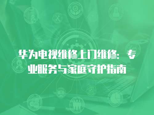華為電視維修上門維修：專業(yè)服務(wù)與家庭守護(hù)指南