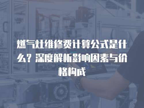 燃氣灶維修費計算公式是什么？深度解析影響因素與價格構成