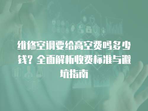 維修空調要給高空費嗎多少錢？全面解析收費標準與避坑指南