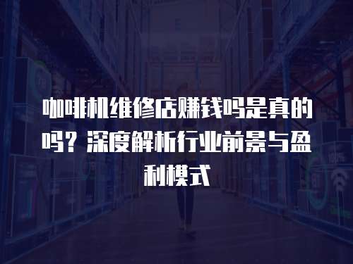咖啡機維修店賺錢嗎是真的嗎？深度解析行業前景與盈利模式