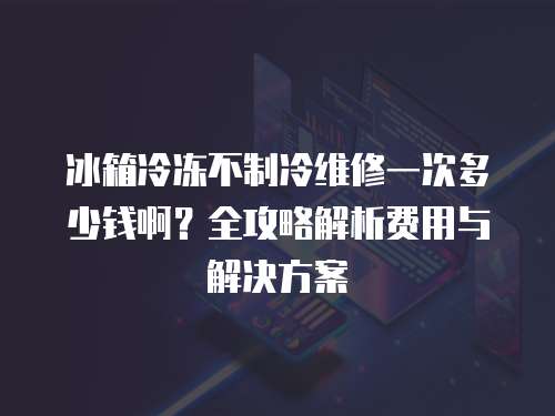 冰箱冷凍不制冷維修一次多少錢啊？全攻略解析費用與解決方案
