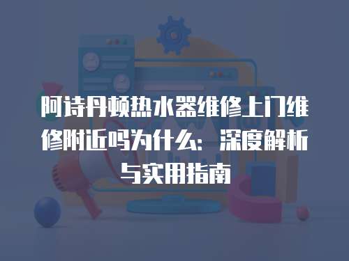 阿詩丹頓熱水器維修上門維修附近嗎為什么：深度解析與實用指南