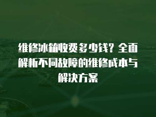 維修冰箱收費多少錢？全面解析不同故障的維修成本與解決方案