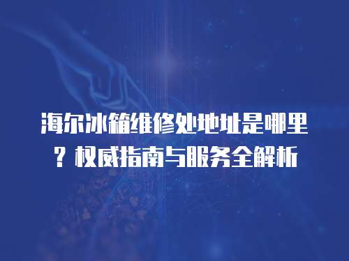 海爾冰箱維修處地址是哪里？權威指南與服務全解析