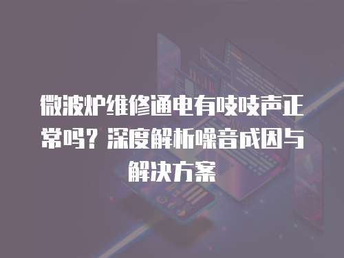 微波爐維修通電有吱吱聲正常嗎？深度解析噪音成因與解決方案