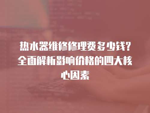 熱水器維修修理費多少錢？全面解析影響價格的四大核心因素
