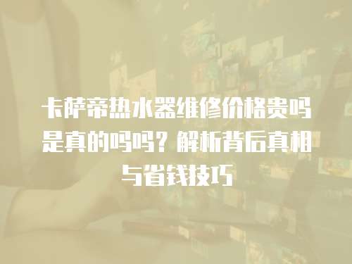卡薩帝熱水器維修價格貴嗎是真的嗎嗎？解析背后真相與省錢技巧