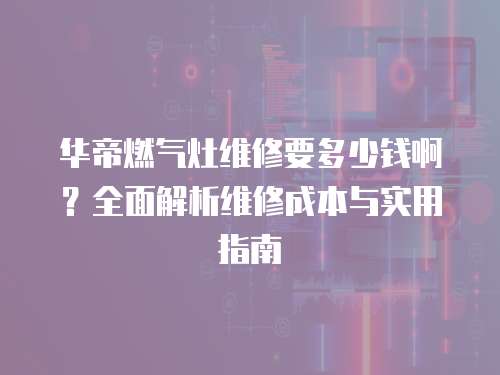 華帝燃?xì)庠罹S修要多少錢啊？全面解析維修成本與實用指南