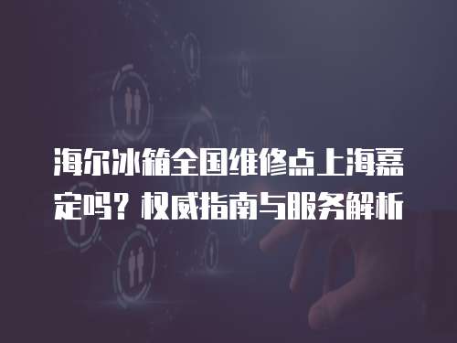 海爾冰箱全國(guó)維修點(diǎn)上海嘉定嗎？權(quán)威指南與服務(wù)解析