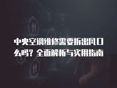 中央空調維修需要拆出風口么嗎？全面解析與實用指南