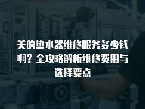 美的熱水器維修服務(wù)多少錢啊？全攻略解析維修費(fèi)用與選擇要點(diǎn)