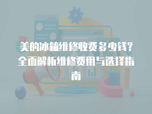 美的冰箱維修收費多少錢？全面解析維修費用與選擇指南
