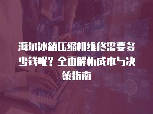 海爾冰箱壓縮機維修需要多少錢呢？全面解析成本與決策指南