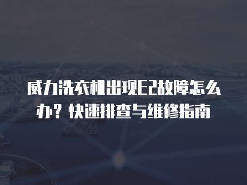 威力洗衣機出現E2故障怎么辦？快速排查與維修指南