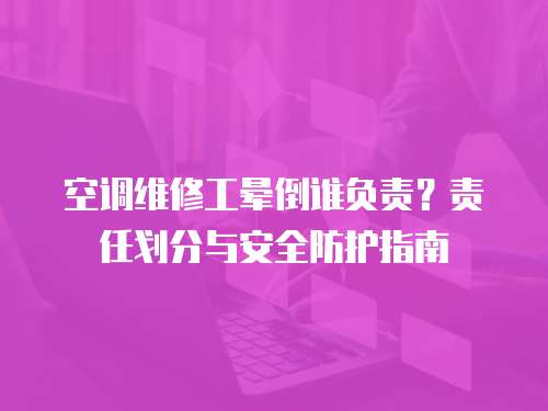 空調(diào)維修工暈倒誰(shuí)負(fù)責(zé)？責(zé)任劃分與安全防護(hù)指南
