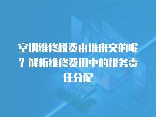 空調維修稅費由誰來交的呢？解析維修費用中的稅務責任分配