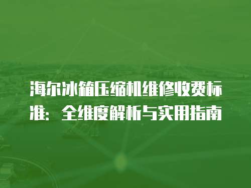 海爾冰箱壓縮機維修收費標準：全維度解析與實用指南