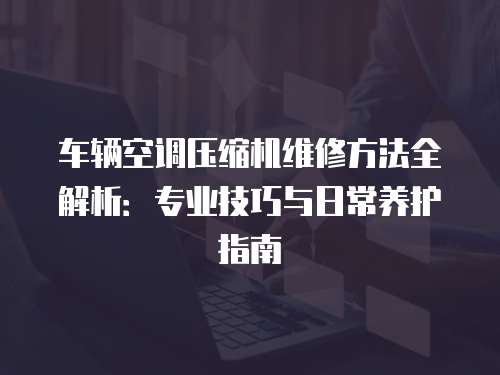 車輛空調壓縮機維修方法全解析：專業技巧與日常養護指南