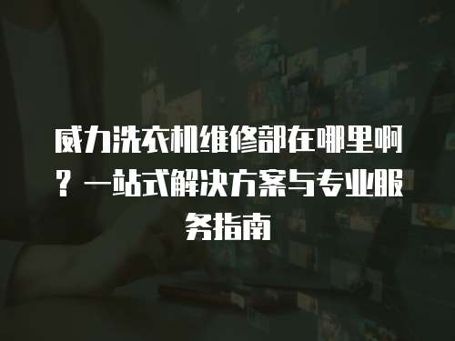 威力洗衣機維修部在哪里啊？一站式解決方案與專業服務指南