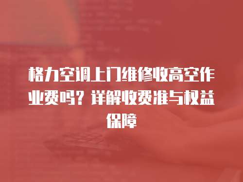 格力空調上門維修收高空作業費嗎？詳解收費準與權益保障  
