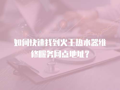 如何快速找到火王熱水器維修服務網點地址？  
