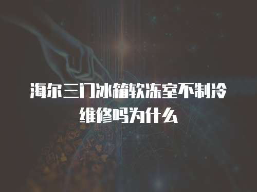 海爾三門冰箱軟凍室不制冷維修嗎為什么