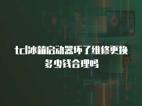 tcl冰箱啟動(dòng)器壞了維修更換多少錢合理嗎