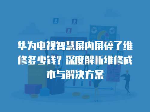 華為電視智慧屏內屏碎了維修多少錢？深度解析維修成本與解決方案