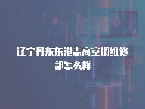 遼寧丹東東港志高空調維修部怎么樣