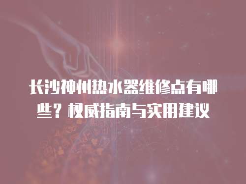 長(zhǎng)沙神州熱水器維修點(diǎn)有哪些？權(quán)威指南與實(shí)用建議