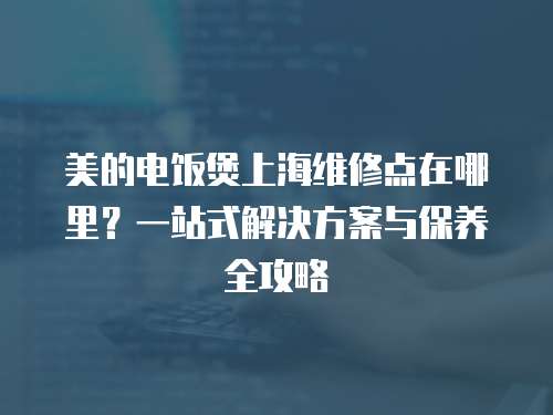 美的電飯煲上海維修點(diǎn)在哪里？一站式解決方案與保養(yǎng)全攻略  