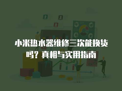 小米熱水器維修三次能換貨嗎？真相與實用指南