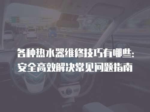 各種熱水器維修技巧有哪些：安全高效解決常見問題指南