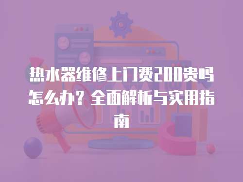 熱水器維修上門費200貴嗎怎么辦？全面解析與實用指南