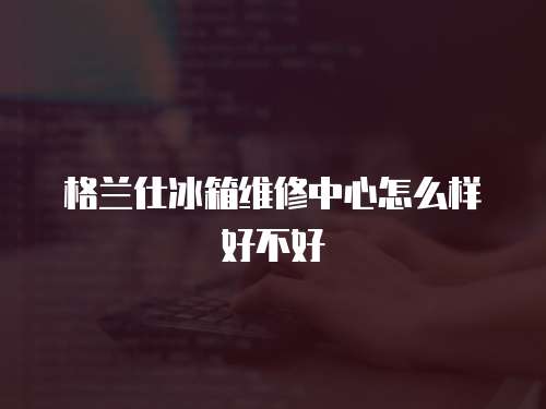 格蘭仕冰箱維修中心怎么樣好不好